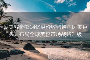 爱美客豪掷14亿溢价收购韩国医美巨头，布局全球美容市场战略升级