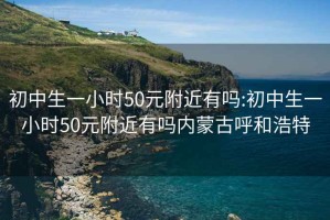 初中生一小时50元附近有吗:初中生一小时50元附近有吗内蒙古呼和浩特