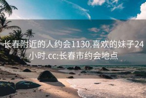 长春附近的人约会1130.喜欢的妹子24小时.cc:长春市约会地点