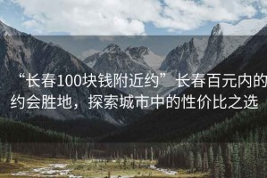 “长春100块钱附近约”长春百元内的约会胜地，探索城市中的性价比之选