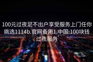 100元过夜足不出户享受服务上门任你挑选1114b.官网备用1.中国:100块钱过夜服务