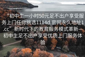 “初中生一小时50元足不出户享受服务上门任你挑选1114d.官网永久地址1.cc”新时代下的教育服务模式革新—初中生足不出户享受优质上门服务体验