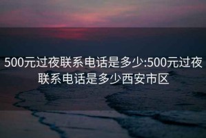 500元过夜联系电话是多少:500元过夜联系电话是多少西安市区