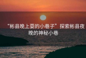 “彬县晚上耍的小巷子”探索彬县夜晚的神秘小巷