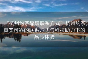 “杭州约茶靠谱联系方式”杭州约茶，真实可靠的联系方式与科技助力下的品质体验