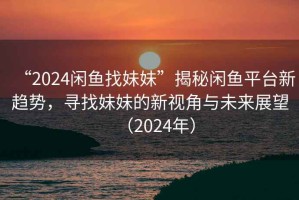 “2024闲鱼找妹妹”揭秘闲鱼平台新趋势，寻找妹妹的新视角与未来展望（2024年）