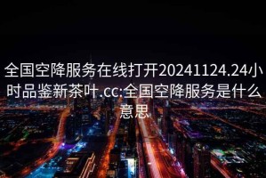 全国空降服务在线打开20241124.24小时品鉴新茶叶.cc:全国空降服务是什么意思