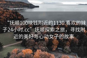 “抚顺100块钱附近约1130.喜欢的妹子24小时.cc”抚顺探索之旅，寻找附近的美好与心动女子的故事