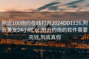 附近100炮约在线打开2024DD1126.附近美女24小时.cc:附近约炮的软件需要充钱,到底真假