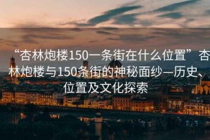 “杏林炮楼150一条街在什么位置”杏林炮楼与150条街的神秘面纱—历史、位置及文化探索