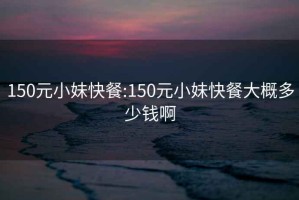 150元小妹快餐:150元小妹快餐大概多少钱啊