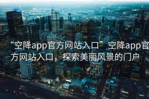 “空降app官方网站入口”空降app官方网站入口，探索美丽风景的门户