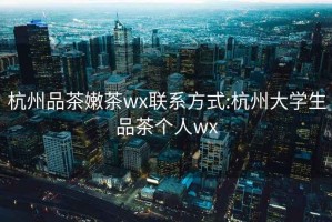 杭州品茶嫩茶wx联系方式:杭州大学生品茶个人wx