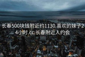 长春500块钱附近约1130.喜欢的妹子24小时.cc:长春附近人约会