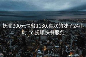 抚顺300元快餐1130.喜欢的妹子24小时.cc:抚顺快餐服务