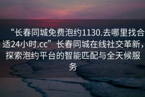 “长春同城免费泡约1130.去哪里找合适24小时.cc”长春同城在线社交革新，探索泡约平台的智能匹配与全天候服务