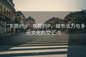 “东莞约p”东莞约P，城市活力与多元文化的交汇点