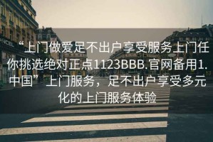 “上门做爱足不出户享受服务上门任你挑选绝对正点1123BBB.官网备用1.中国”上门服务，足不出户享受多元化的上门服务体验