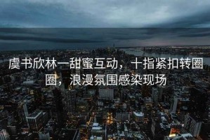 虞书欣林一甜蜜互动，十指紧扣转圈圈，浪漫氛围感染现场