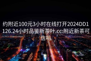 约附近100元3小时在线打开2024DD1126.24小时品鉴新茶叶.cc:附近新茶可信吗