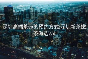 深圳高端茶vx的预约方式:深圳新茶嫩茶海选wx