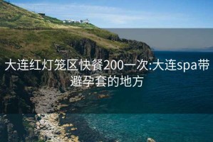 大连红灯笼区快餐200一次:大连spa带避孕套的地方