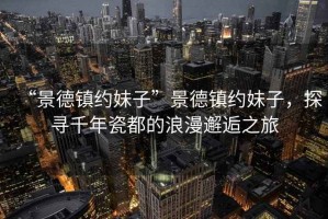 “景德镇约妹子”景德镇约妹子，探寻千年瓷都的浪漫邂逅之旅