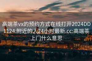 高端茶vx的预约方式在线打开2024DD1124.附近的人24小时最新.cc:高端茶上门什么意思