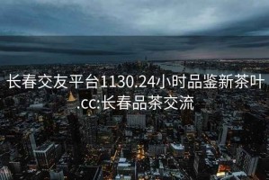 长春交友平台1130.24小时品鉴新茶叶.cc:长春品茶交流