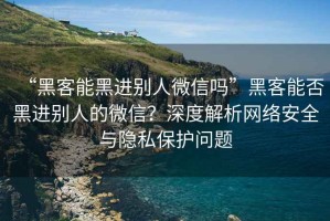 “黑客能黑进别人微信吗”黑客能否黑进别人的微信？深度解析网络安全与隐私保护问题