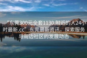 “东莞300元全套1130.附近的人24小时最新.cc”东莞最新资讯，探索服务与周边社区的发展动态