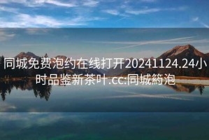 同城免费泡约在线打开20241124.24小时品鉴新茶叶.cc:同城箹泡