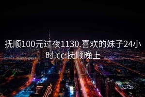 抚顺100元过夜1130.喜欢的妹子24小时.cc:抚顺晚上