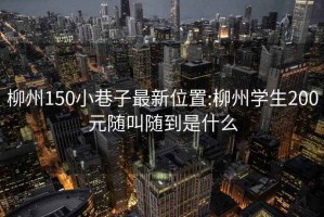 柳州150小巷子最新位置:柳州学生200元随叫随到是什么