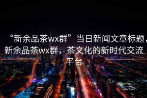 “新余品茶wx群”当日新闻文章标题，新余品茶wx群，茶文化的新时代交流平台