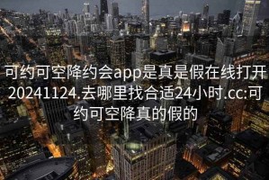 可约可空降约会app是真是假在线打开20241124.去哪里找合适24小时.cc:可约可空降真的假的