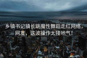 乡镇书记镇长跳魔性舞蹈走红网络，网友，这波操作太接地气！