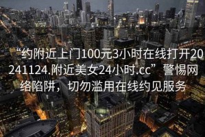 “约附近上门100元3小时在线打开20241124.附近美女24小时.cc”警惕网络陷阱，切勿滥用在线约见服务