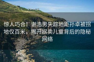 惊人巧合！谢浩男失踪地距孙卓被拐地仅百米，揭开拐卖儿童背后的隐秘网络