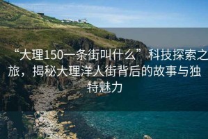 “大理150一条街叫什么”科技探索之旅，揭秘大理洋人街背后的故事与独特魅力