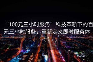 “100元三小时服务”科技革新下的百元三小时服务，重新定义即时服务体验