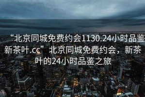 “北京同城免费约会1130.24小时品鉴新茶叶.cc”北京同城免费约会，新茶叶的24小时品鉴之旅