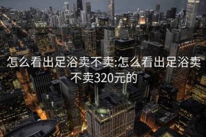 怎么看出足浴卖不卖:怎么看出足浴卖不卖320元的