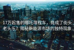 17万起售的哪吒增程车，竟成了街头老头乐？揭秘新能源市场的独特现象