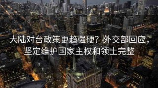 大陆对台政策更趋强硬？外交部回应，坚定维护国家主权和领土完整