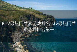 KTV最热门荤素游戏排名:ktv最热门荤素游戏排名第一