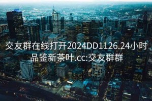 交友群在线打开2024DD1126.24小时品鉴新茶叶.cc:交友群群