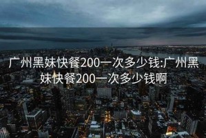 广州黑妹快餐200一次多少钱:广州黑妹快餐200一次多少钱啊