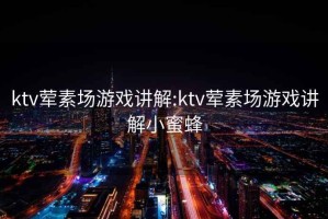 ktv荤素场游戏讲解:ktv荤素场游戏讲解小蜜蜂