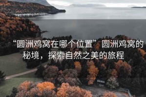 “圆洲鸡窝在哪个位置”圆洲鸡窝的秘境，探索自然之美的旅程